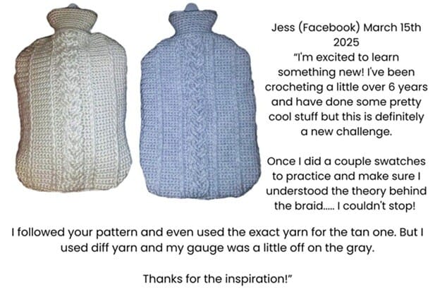Two hot water bottles with covers crocheted using the braided cable stitch. Testimonial reads: Jess (Facebook) March 15th 2025
I'm excited to learn something new! I've been crocheting a little over 6 years and have done some pretty cool stuff but this is definitely a new challenge.
Once I did a couple swatches to practice and make sure I understood the theory behind the braid..... I couldn't stop!
I followed your pattern and even used the exact yarn for the tan one. But I used diff yarn and my gauge was a little off on the gray.
Thanks for the inspiration!