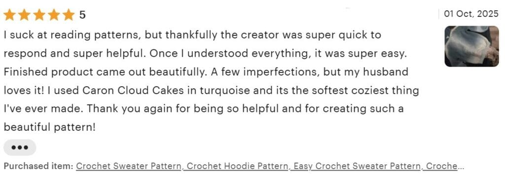 Etsy 5 star review dated Oct 1 2025: I suck at reading patterns, but thankfully the creator was super quick to respond and super helpful. Once I understood everything, it was super easy. Finished product came out beautifully. A few imperfections, but my husband loves it! I used Caron Cloud Cakes in turquoise and its the softest coziest thing I've ever made. Thank you again for being so helpful and for creating such a beautiful pattern!"